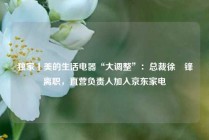 独家丨美的生活电器“大调整”：总裁徐旻锋离职，直营负责人加入京东家电