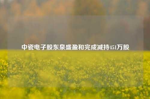 中瓷电子股东泉盛盈和完成减持451万股  第1张