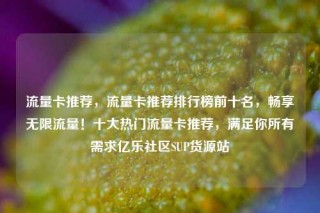 流量卡推荐，流量卡推荐排行榜前十名，畅享无限流量！十大热门流量卡推荐，满足你所有需求亿乐社区SUP货源站
