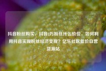 抖音粉丝购买，抖音2万粉丝什么价位，如何利用抖音实现粉丝经济变现？亿乐社区低价自营货源站