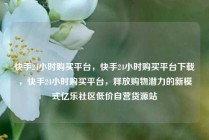 快手24小时购买平台，快手24小时购买平台下载，快手24小时购买平台，释放购物潜力的新模式亿乐社区低价自营货源站