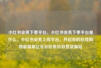 小红书业务下单平台，小红书业务下单平台是什么，小红书业务上线平台，开启你的在线购物新篇章亿乐社区低价自营货源站