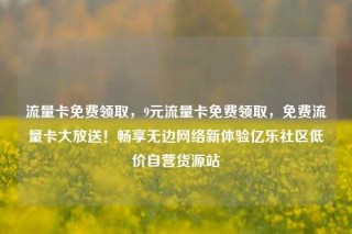 流量卡免费领取，9元流量卡免费领取，免费流量卡大放送！畅享无边网络新体验亿乐社区低价自营货源站