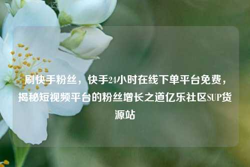 刷快手粉丝，快手24小时在线下单平台免费	，揭秘短视频平台的粉丝增长之道亿乐社区SUP货源站  第1张