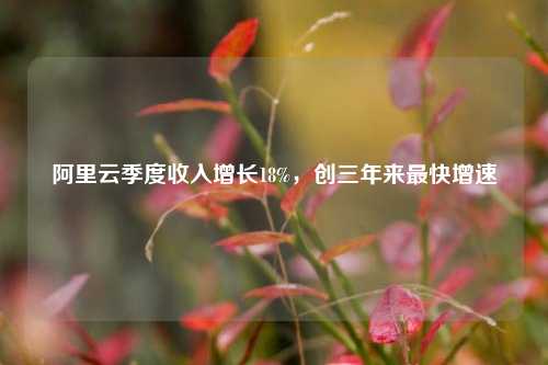 阿里云季度收入增长18%	，创三年来最快增速  第1张