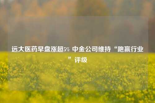 远大医药早盘涨超5% 中金公司维持“跑赢行业”评级  第1张