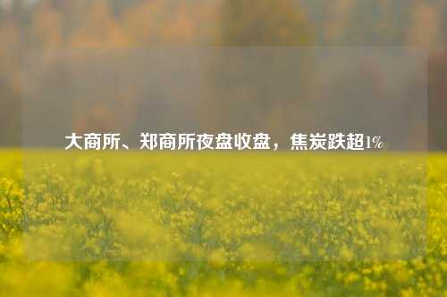 大商所、郑商所夜盘收盘，焦炭跌超1%  第1张