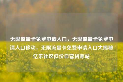 无限流量卡免费申请入口，无限流量卡免费申请入口移动，无限流量卡免费申请入口大揭秘亿乐社区低价自营货源站  第1张