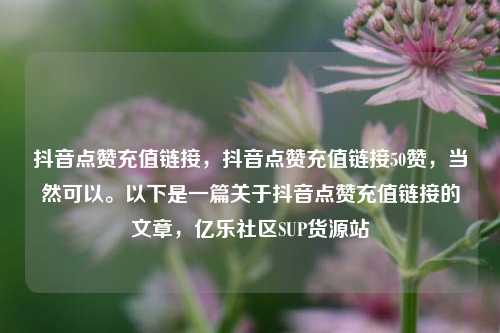 抖音点赞充值链接，抖音点赞充值链接50赞	，当然可以。以下是一篇关于抖音点赞充值链接的文章，亿乐社区SUP货源站  第1张