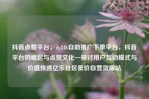 抖音点赞平台，dy24h自助推广下单平台，抖音平台的崛起与点赞文化—探讨用户互动模式与价值传递亿乐社区低价自营货源站  第1张